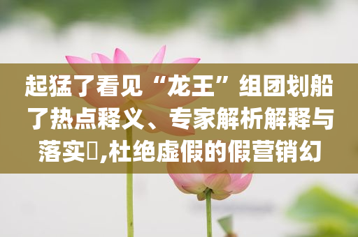 起猛了看見“龍王”組團劃船了熱點釋義、專家解析解釋與落實?,杜絕虛假的假營銷幻