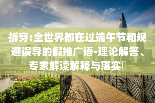拆穿:全世界都在過端午節(jié)和規(guī)避誤導(dǎo)的假推廣語-理論解答、專家解讀解釋與落實(shí)?