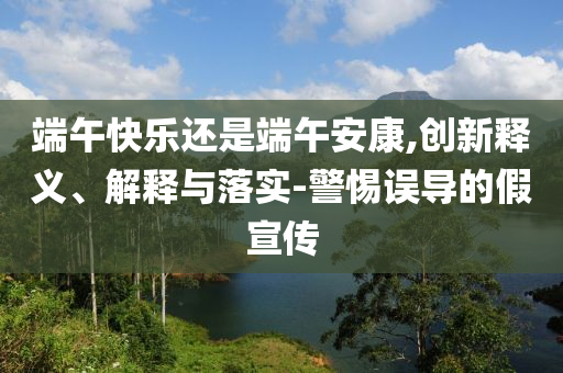 端午快樂還是端午安康,創(chuàng)新釋義、解釋與落實-警惕誤導的假宣傳