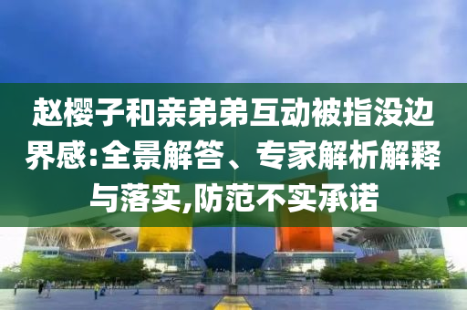趙櫻子和親弟弟互動(dòng)被指沒邊界感:全景解答、專家解析解釋與落實(shí),防范不實(shí)承諾