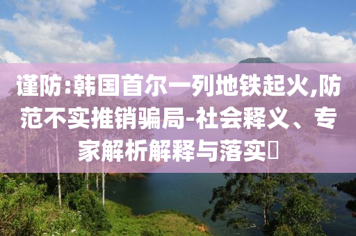 謹(jǐn)防:韓國首爾一列地鐵起火,防范不實(shí)推銷騙局-社會(huì)釋義、專家解析解釋與落實(shí)?
