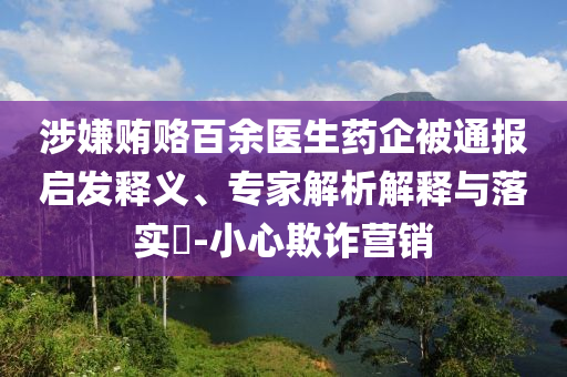 涉嫌賄賂百余醫(yī)生藥企被通報(bào)啟發(fā)釋義、專家解析解釋與落實(shí)?-小心欺詐營銷
