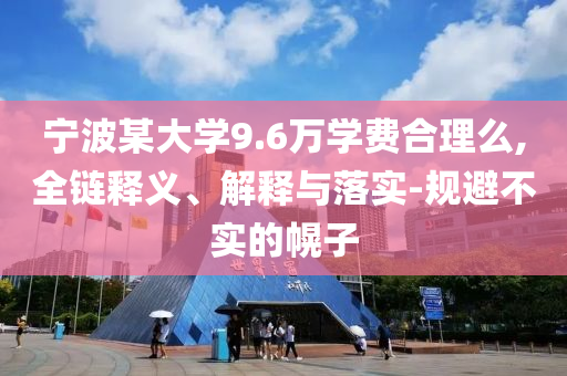 寧波某大學(xué)9.6萬(wàn)學(xué)費(fèi)合理么,全鏈釋義、解釋與落實(shí)-規(guī)避不實(shí)的幌子