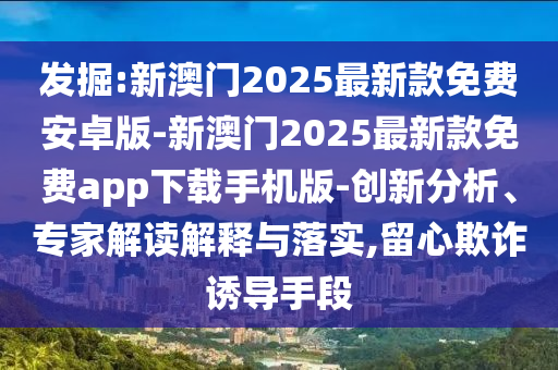 發(fā)掘:新澳門2025最新款免費安卓版-新澳門2025最新款免費app下載手機版-創(chuàng)新分析、專家解讀解釋與落實,留心欺詐誘導(dǎo)手段