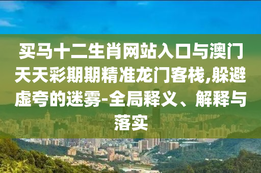 買馬十二生肖網(wǎng)站入口與澳門天天彩期期精準龍門客棧,躲避虛夸的迷霧-全局釋義、解釋與落實
