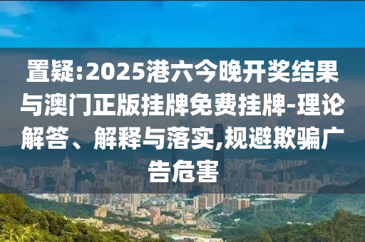 置疑:2025港六今晚開(kāi)獎(jiǎng)結(jié)果與澳門(mén)正版掛牌免費(fèi)掛牌-理論解答、解釋與落實(shí),規(guī)避欺騙廣告危害