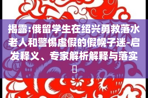 揭露:俄留學(xué)生在紹興勇救落水老人和警惕虛假的假幌子迷-啟發(fā)釋義、專家解析解釋與落實?