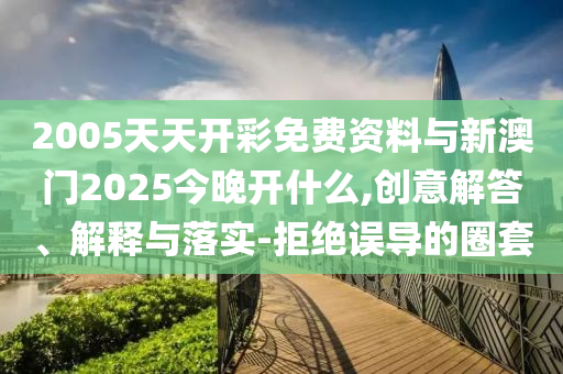 2005天天開(kāi)彩免費(fèi)資料與新澳門(mén)2025今晚開(kāi)什么,創(chuàng)意解答、解釋與落實(shí)-拒絕誤導(dǎo)的圈套