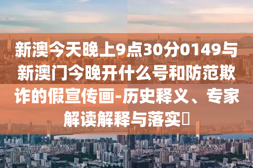 新澳今天晚上9點(diǎn)30分0149與新澳門(mén)今晚開(kāi)什么號(hào)和防范欺詐的假宣傳畫(huà)-歷史釋義、專(zhuān)家解讀解釋與落實(shí)?