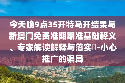 今天晚9點(diǎn)35開(kāi)特馬開(kāi)結(jié)果與新澳門(mén)免費(fèi)準(zhǔn)期期準(zhǔn)基礎(chǔ)釋義、專(zhuān)家解讀解釋與落實(shí)?-小心推廣的騙局