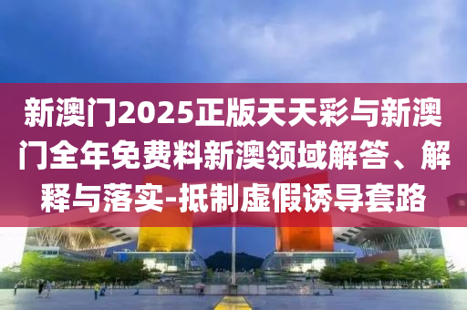 新澳門2025正版天天彩與新澳門全年免費料新澳領(lǐng)域解答、解釋與落實-抵制虛假誘導(dǎo)套路