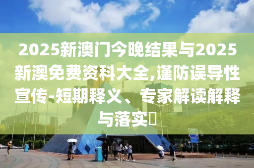 2025新澳門今晚結(jié)果與2025新澳免費(fèi)資科大全,謹(jǐn)防誤導(dǎo)性宣傳-短期釋義、專家解讀解釋與落實(shí)?