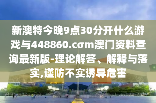 新澳特今晚9點(diǎn)30分開(kāi)什么游戲與448860.cσm澳門資料查詢最新版-理論解答、解釋與落實(shí),謹(jǐn)防不實(shí)誘導(dǎo)危害