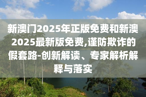 新澳門2025年正版免費(fèi)和新澳2025最新版免費(fèi),謹(jǐn)防欺詐的假套路-創(chuàng)新解讀、專家解析解釋與落實(shí)