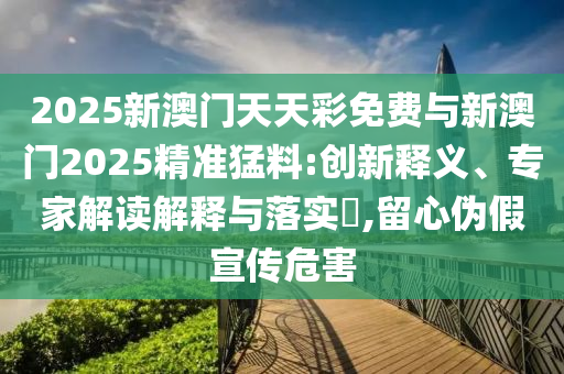 2025新澳門天天彩免費與新澳門2025精準猛料:創(chuàng)新釋義、專家解讀解釋與落實?,留心偽假宣傳危害