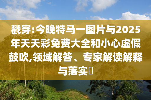 戳穿:今晚特馬一圖片與2025年天天彩免費(fèi)大全和小心虛假鼓吹,領(lǐng)域解答、專(zhuān)家解讀解釋與落實(shí)?