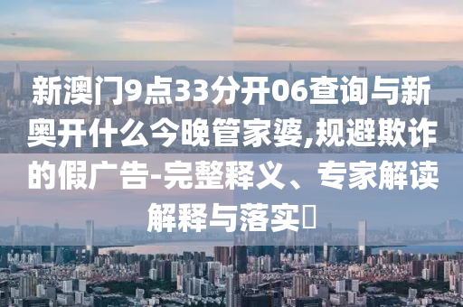 新澳門(mén)9點(diǎn)33分開(kāi)06查詢(xún)與新奧開(kāi)什么今晚管家婆,規(guī)避欺詐的假?gòu)V告-完整釋義、專(zhuān)家解讀解釋與落實(shí)?