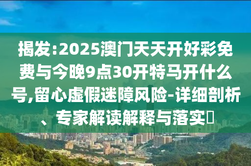 揭發(fā):2025澳門天天開好彩免費(fèi)與今晚9點(diǎn)30開特馬開什么號,留心虛假迷障風(fēng)險-詳細(xì)剖析、專家解讀解釋與落實(shí)?