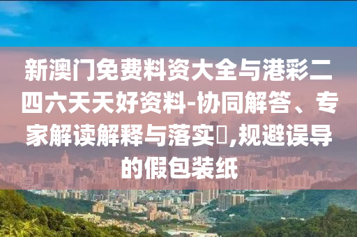 新澳門免費(fèi)料資大全與港彩二四六天天好資料-協(xié)同解答、專家解讀解釋與落實(shí)?,規(guī)避誤導(dǎo)的假包裝紙