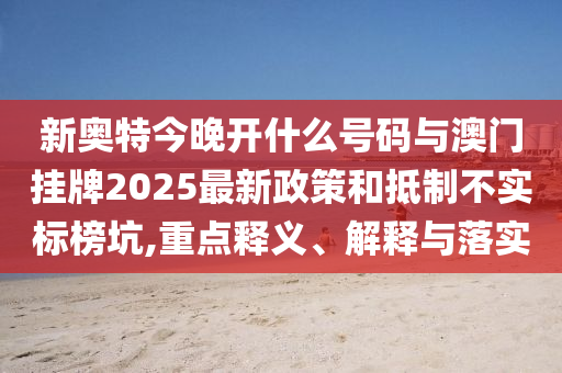 新奧特今晚開什么號碼與澳門掛牌2025最新政策和抵制不實(shí)標(biāo)榜坑,重點(diǎn)釋義、解釋與落實(shí)