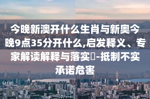 今晚新澳開(kāi)什么生肖與新奧今晚9點(diǎn)35分開(kāi)什么,啟發(fā)釋義、專家解讀解釋與落實(shí)?-抵制不實(shí)承諾危害