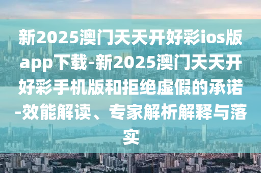 新2025澳門天天開好彩ios版app下載-新2025澳門天天開好彩手機(jī)版和拒絕虛假的承諾-效能解讀、專家解析解釋與落實(shí)