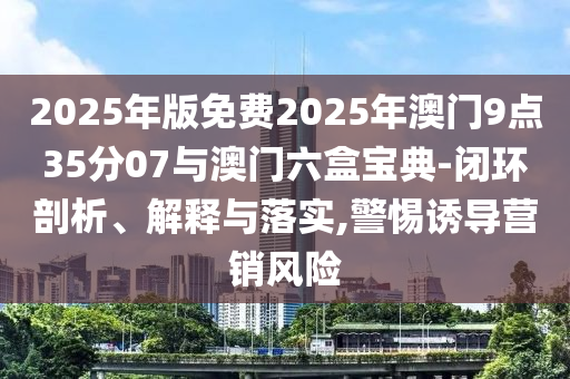 2025年版免費(fèi)2025年澳門9點(diǎn)35分07與澳門六盒寶典-閉環(huán)剖析、解釋與落實(shí),警惕誘導(dǎo)營銷風(fēng)險(xiǎn)