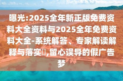 曝光:2025全年新正版免費(fèi)資料大全資料與2025全年免費(fèi)資料大全-系統(tǒng)解答、專家解讀解釋與落實(shí)?,留心誤導(dǎo)的假廣告夢(mèng)