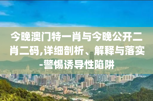 今晚澳門特一肖與今晚公開二肖二碼,詳細(xì)剖析、解釋與落實(shí)-警惕誘導(dǎo)性陷阱