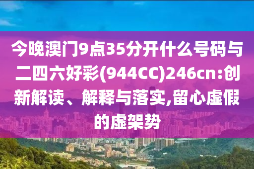 今晚澳門9點(diǎn)35分開什么號(hào)碼與二四六好彩(944CC)246cn:創(chuàng)新解讀、解釋與落實(shí),留心虛假的虛架勢(shì)