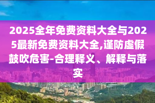 2025全年免費(fèi)資料大全與2025最新免費(fèi)資料大全,謹(jǐn)防虛假鼓吹危害-合理釋義、解釋與落實(shí)