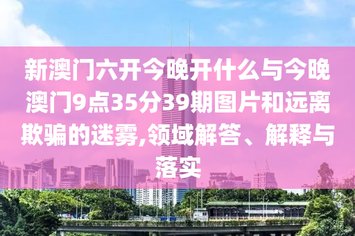 新澳門六開今晚開什么與今晚澳門9點(diǎn)35分39期圖片和遠(yuǎn)離欺騙的迷霧,領(lǐng)域解答、解釋與落實(shí)