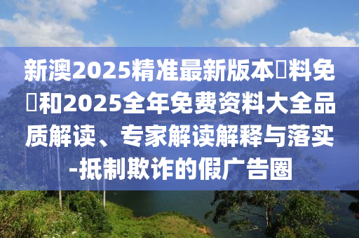 新澳2025精準最新版本資料免費和2025全年免費資料大全品質解讀、專家解讀解釋與落實-抵制欺詐的假廣告圈