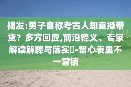 揭發(fā):男子自稱考古人卻直播帶貨？多方回應(yīng),前沿釋義、專家解讀解釋與落實(shí)?-留心表里不一營(yíng)銷