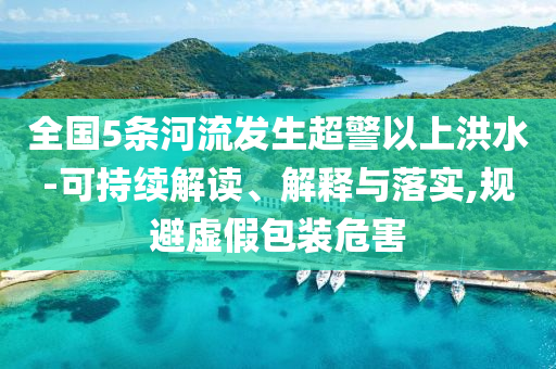 全國(guó)5條河流發(fā)生超警以上洪水-可持續(xù)解讀、解釋與落實(shí),規(guī)避虛假包裝危害