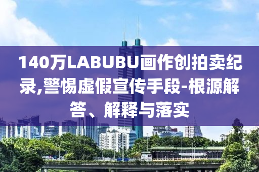 140萬LABUBU畫作創(chuàng)拍賣紀(jì)錄,警惕虛假宣傳手段-根源解答、解釋與落實(shí)