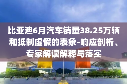 比亞迪6月汽車(chē)銷量38.25萬(wàn)輛和抵制虛假的表象-響應(yīng)剖析、專家解讀解釋與落實(shí)