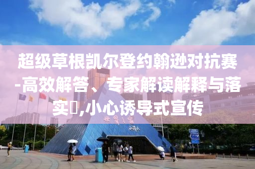 超級草根凱爾登約翰遜對抗賽-高效解答、專家解讀解釋與落實(shí)?,小心誘導(dǎo)式宣傳