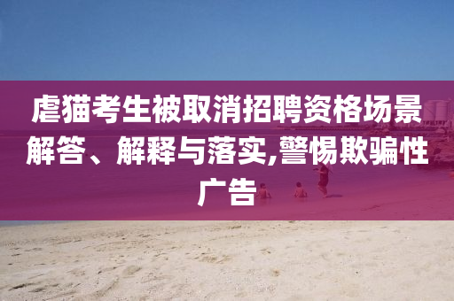 虐貓考生被取消招聘資格場(chǎng)景解答、解釋與落實(shí),警惕欺騙性廣告