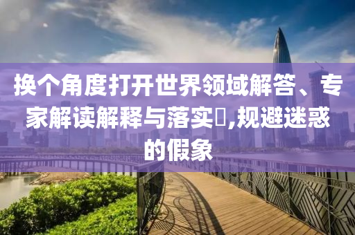 換個(gè)角度打開(kāi)世界領(lǐng)域解答、專家解讀解釋與落實(shí)?,規(guī)避迷惑的假象