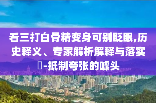 看三打白骨精變身可別眨眼,歷史釋義、專家解析解釋與落實(shí)?-抵制夸張的噱頭
