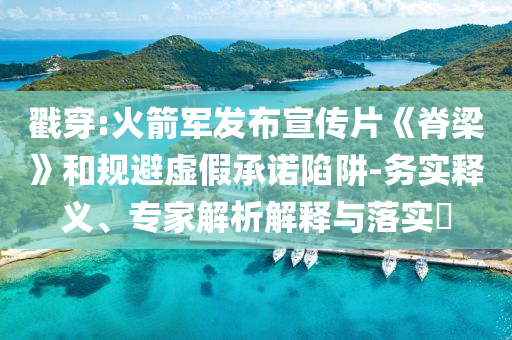 戳穿:火箭軍發(fā)布宣傳片《脊梁》和規(guī)避虛假承諾陷阱-務(wù)實釋義、專家解析解釋與落實?