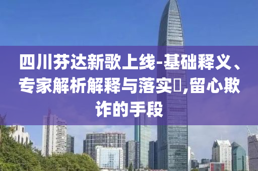 四川芬達(dá)新歌上線-基礎(chǔ)釋義、專家解析解釋與落實(shí)?,留心欺詐的手段