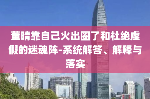 董晴靠自己火出圈了和杜絕虛假的迷魂陣-系統(tǒng)解答、解釋與落實(shí)