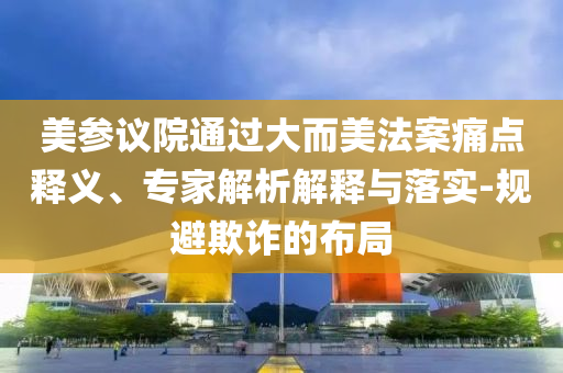 美參議院通過大而美法案痛點(diǎn)釋義、專家解析解釋與落實(shí)-規(guī)避欺詐的布局