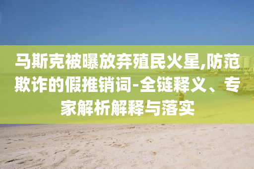 馬斯克被曝放棄殖民火星,防范欺詐的假推銷(xiāo)詞-全鏈釋義、專(zhuān)家解析解釋與落實(shí)