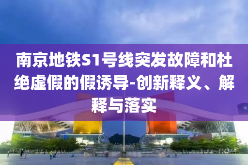 南京地鐵S1號(hào)線突發(fā)故障和杜絕虛假的假誘導(dǎo)-創(chuàng)新釋義、解釋與落實(shí)