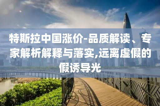 特斯拉中國漲價(jià)-品質(zhì)解讀、專家解析解釋與落實(shí),遠(yuǎn)離虛假的假誘導(dǎo)光