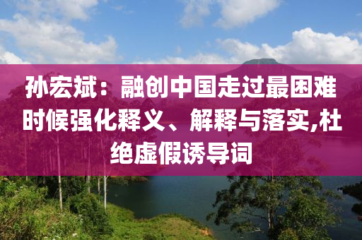 孫宏斌：融創(chuàng)中國走過最困難時(shí)候強(qiáng)化釋義、解釋與落實(shí),杜絕虛假誘導(dǎo)詞