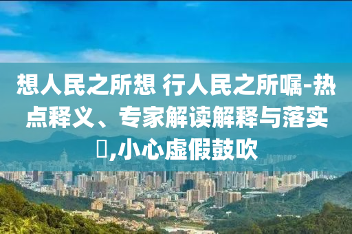 想人民之所想 行人民之所囑-熱點(diǎn)釋義、專家解讀解釋與落實(shí)?,小心虛假鼓吹
